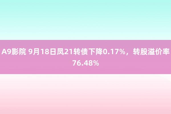 A9影院 9月18日凤21转债下降0.17%，转股溢价率76.48%