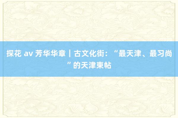 探花 av 芳华华章｜古文化街：“最天津、最习尚”的天津柬帖