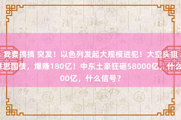 我要搞搞 突发！以色列发起大规模进犯！大空头狙击好意思国债，爆赚180亿！中东土豪狂砸58000亿，什么信号？