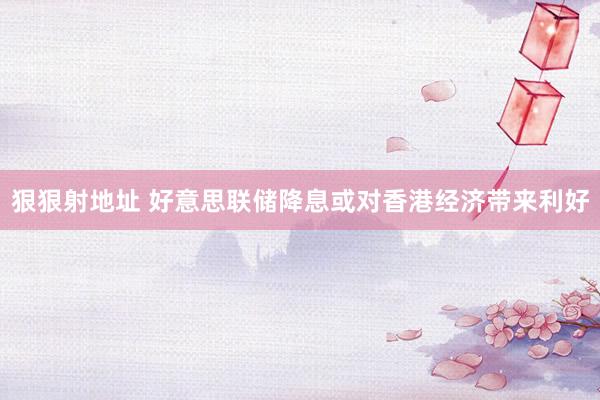 狠狠射地址 好意思联储降息或对香港经济带来利好