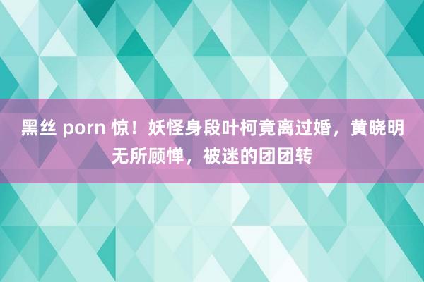 黑丝 porn 惊！妖怪身段叶柯竟离过婚，黄晓明无所顾惮，被迷的团团转