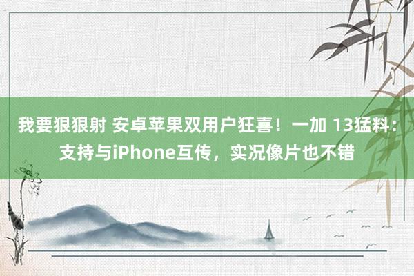 我要狠狠射 安卓苹果双用户狂喜！一加 13猛料：支持与iPhone互传，实况像片也不错
