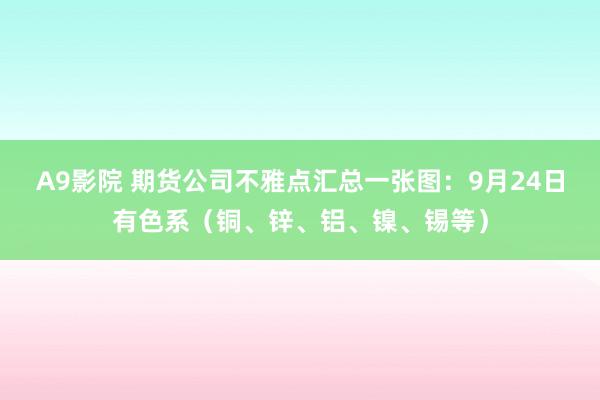A9影院 期货公司不雅点汇总一张图：9月24日有色系（铜、锌、铝、镍、锡等）