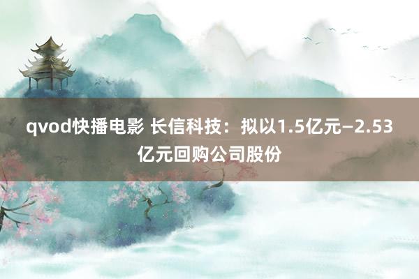 qvod快播电影 长信科技：拟以1.5亿元—2.53亿元回购公司股份