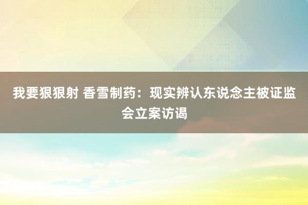 我要狠狠射 香雪制药：现实辨认东说念主被证监会立案访谒