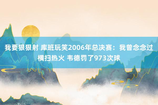 我要狠狠射 库班玩笑2006年总决赛：我曾念念过横扫热火 韦德罚了973次球