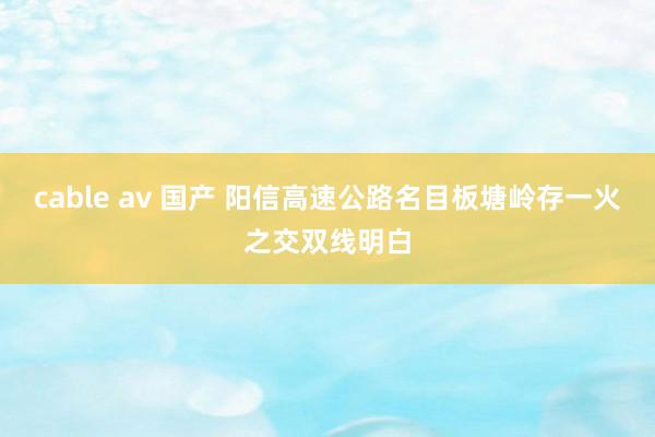 cable av 国产 阳信高速公路名目板塘岭存一火之交双线明白