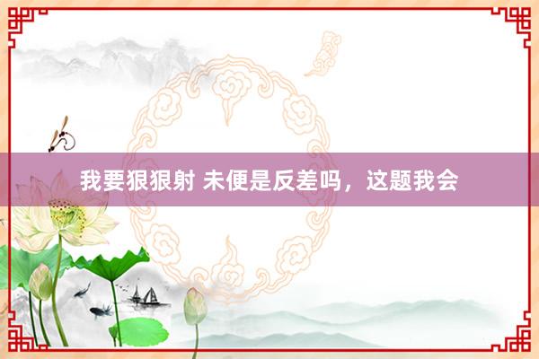 我要狠狠射 未便是反差吗，这题我会