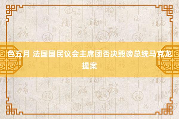 色五月 法国国民议会主席团否决毁谤总统马克龙提案