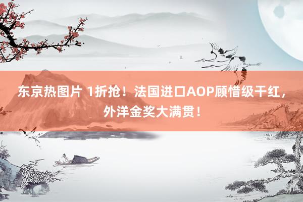 东京热图片 1折抢！法国进口AOP顾惜级干红，外洋金奖大满贯！