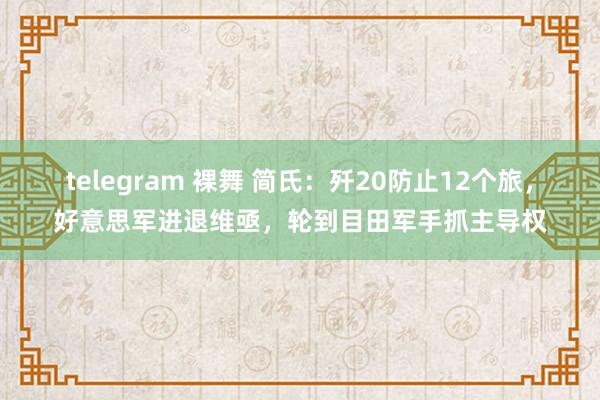 telegram 裸舞 简氏：歼20防止12个旅，好意思军进退维亟，轮到目田军手抓主导权