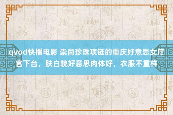 qvod快播电影 崇尚珍珠项链的重庆好意思女厅官下台，肤白貌好意思肉体好，衣服不重样