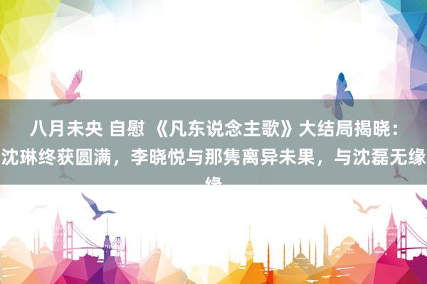八月未央 自慰 《凡东说念主歌》大结局揭晓:沈琳终获圆满,李晓悦与那隽离异未果,与沈磊无缘