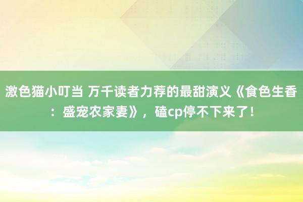 激色猫小叮当 万千读者力荐的最甜演义《食色生香：盛宠农家妻》，磕cp停不下来了！