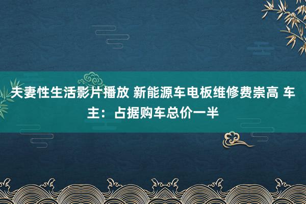 夫妻性生活影片播放 新能源车电板维修费崇高 车主：占据购车总价一半
