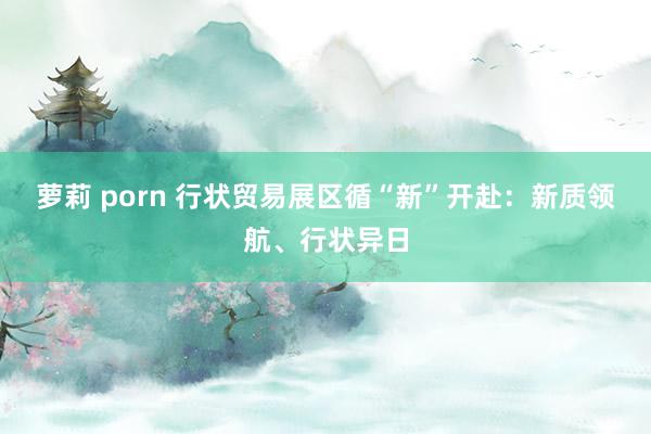 萝莉 porn 行状贸易展区循“新”开赴:新质领航、行状异日