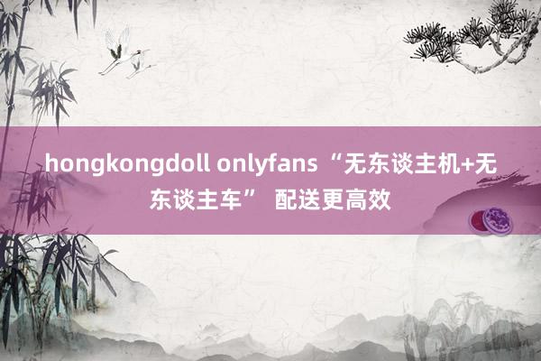 hongkongdoll onlyfans “无东谈主机+无东谈主车”  配送更高效