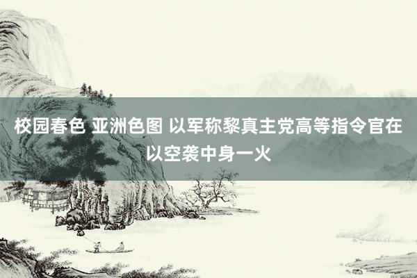 校园春色 亚洲色图 以军称黎真主党高等指令官在以空袭中身一火