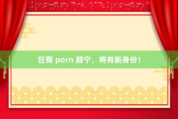 巨臀 porn 颜宁，将有新身份！
