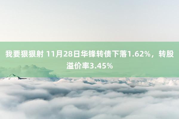 我要狠狠射 11月28日华锋转债下落1.62%，转股溢价率3.45%