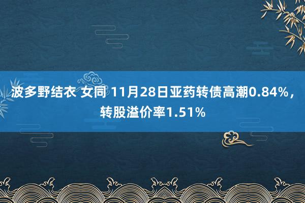 波多野结衣 女同 11月28日亚药转债高潮0.84%，转股溢价率1.51%