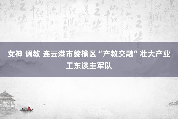 女神 调教 连云港市赣榆区“产教交融”壮大产业工东谈主军队