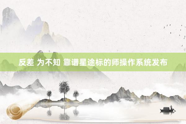 反差 为不知 靠谱星途标的师操作系统发布