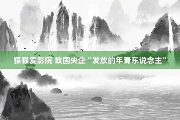 狠狠爱影院 致国央企“发放的年青东说念主”