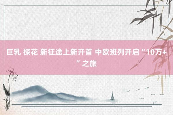 巨乳 探花 新征途上新开首 中欧班列开启“10万+”之旅