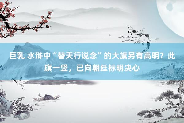 巨乳 水浒中“替天行说念”的大旗另有高明？此旗一竖，已向朝廷标明决心