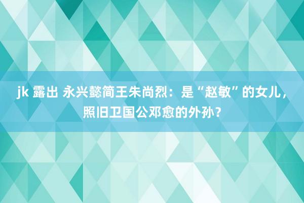 jk 露出 永兴懿简王朱尚烈：是“赵敏”的女儿，照旧卫国公邓愈的外孙？