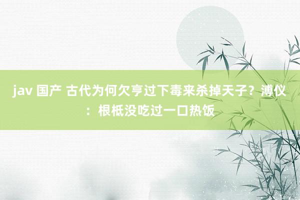 jav 国产 古代为何欠亨过下毒来杀掉天子？溥仪：根柢没吃过一口热饭