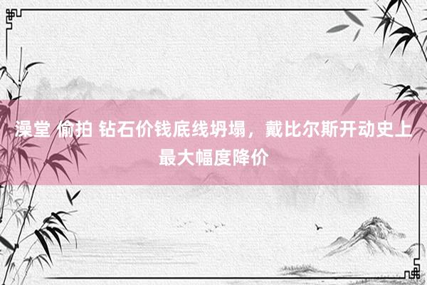 澡堂 偷拍 钻石价钱底线坍塌，戴比尔斯开动史上最大幅度降价