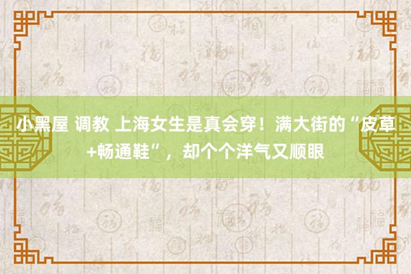 小黑屋 调教 上海女生是真会穿！满大街的“皮草+畅通鞋”，却个个洋气又顺眼