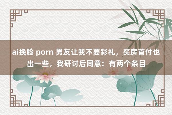 ai换脸 porn 男友让我不要彩礼，买房首付也出一些，我研讨后同意：有两个条目
