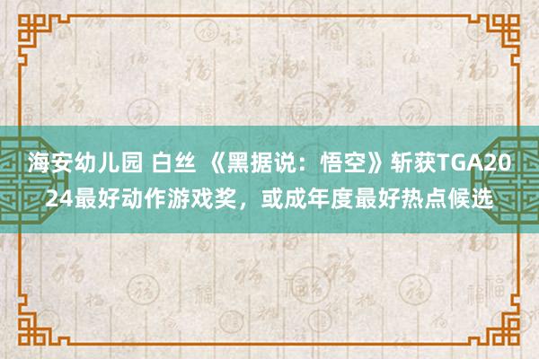 海安幼儿园 白丝 《黑据说：悟空》斩获TGA2024最好动作游戏奖，或成年度最好热点候选