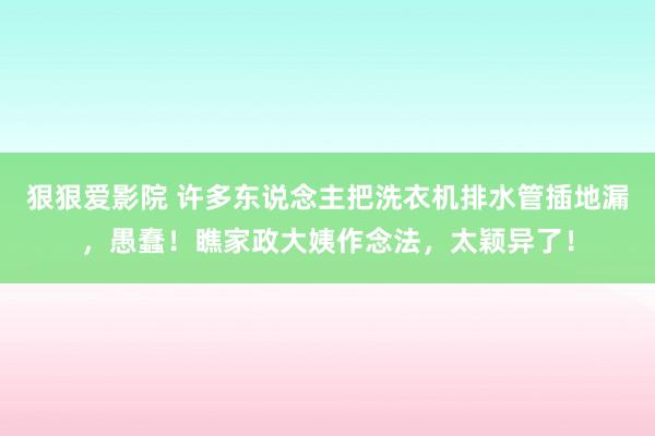 狠狠爱影院 许多东说念主把洗衣机排水管插地漏，愚蠢！瞧家政大姨作念法，太颖异了！