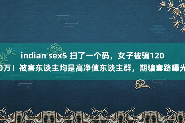 indian sex5 扫了一个码，女子被骗1200万！被害东谈主均是高净值东谈主群，期骗套路曝光