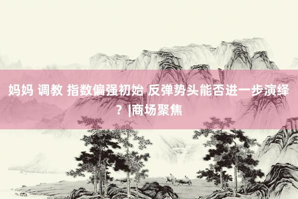 妈妈 调教 指数偏强初始 反弹势头能否进一步演绎？|商场聚焦
