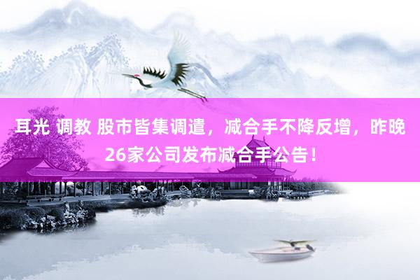 耳光 调教 股市皆集调遣，减合手不降反增，昨晚26家公司发布减合手公告！