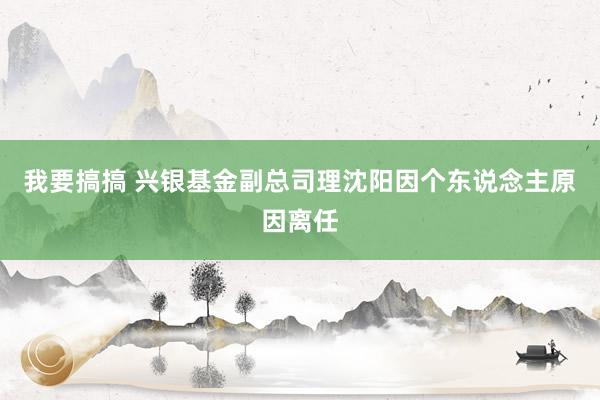 我要搞搞 兴银基金副总司理沈阳因个东说念主原因离任