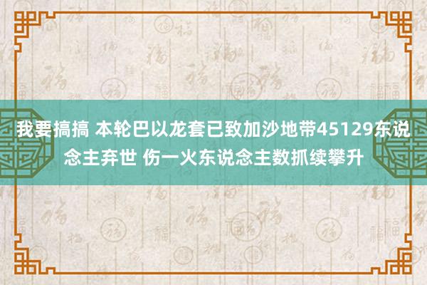 我要搞搞 本轮巴以龙套已致加沙地带45129东说念主弃世 伤一火东说念主数抓续攀升