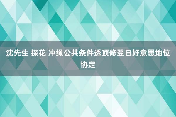 沈先生 探花 冲绳公共条件透顶修翌日好意思地位协定