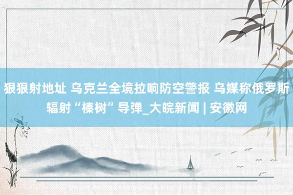 狠狠射地址 乌克兰全境拉响防空警报 乌媒称俄罗斯辐射“榛树”导弹_大皖新闻 | 安徽网