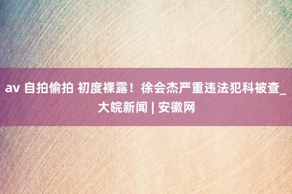 av 自拍偷拍 初度裸露！徐会杰严重违法犯科被查_大皖新闻 | 安徽网