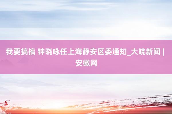 我要搞搞 钟晓咏任上海静安区委通知_大皖新闻 | 安徽网