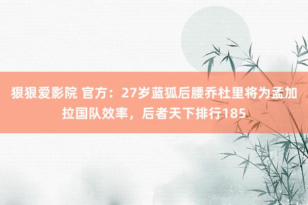 狠狠爱影院 官方：27岁蓝狐后腰乔杜里将为孟加拉国队效率，后者天下排行185