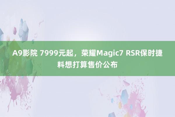 A9影院 7999元起，荣耀Magic7 RSR保时捷料想打算售价公布