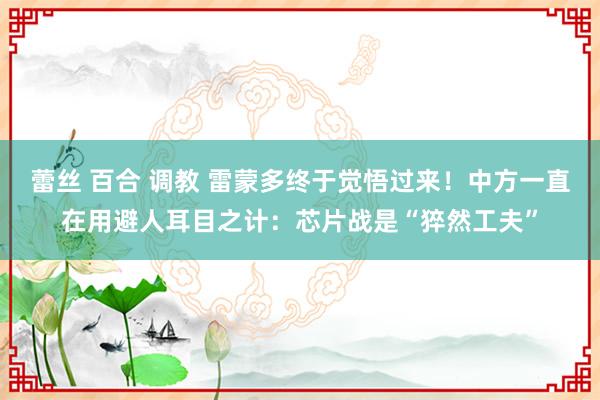 蕾丝 百合 调教 雷蒙多终于觉悟过来！中方一直在用避人耳目之计：芯片战是“猝然工夫”