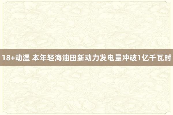 18+动漫 本年轻海油田新动力发电量冲破1亿千瓦时